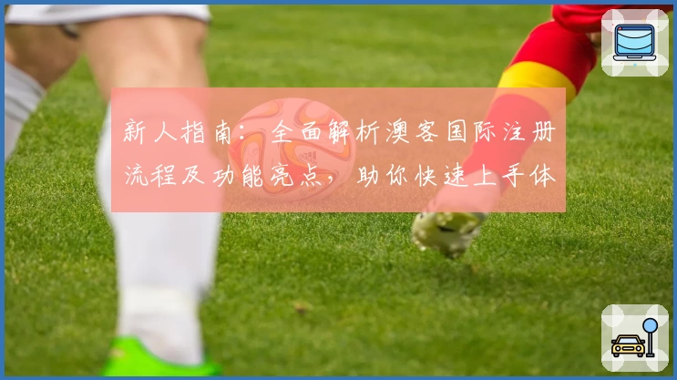 新人指南：全面解析澳客国际注册流程及功能亮点，助你快速上手体验
