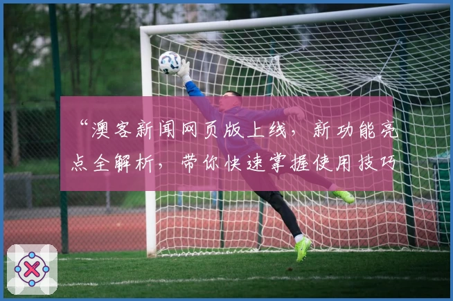 “澳客新闻网页版上线，新功能亮点全解析，带你快速掌握使用技巧”