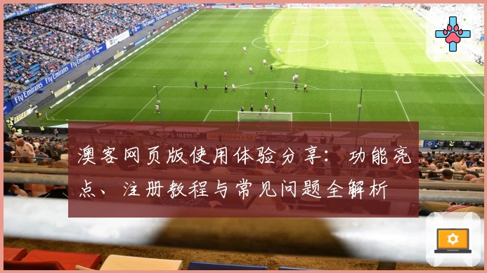 澳客网页版使用体验分享:功能亮点、注册教程与常见问题全解析