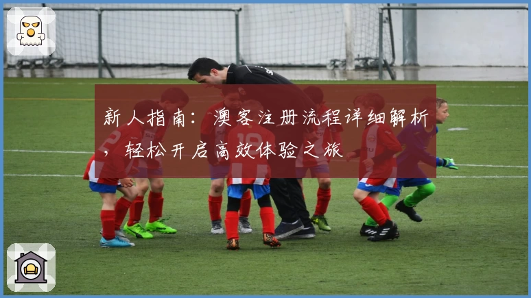 新人指南：澳客注册流程详细解析，轻松开启高效体验之旅