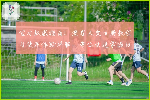 官方权威指南：澳客大奖注册教程与使用体验详解，带你快速掌握核心亮点