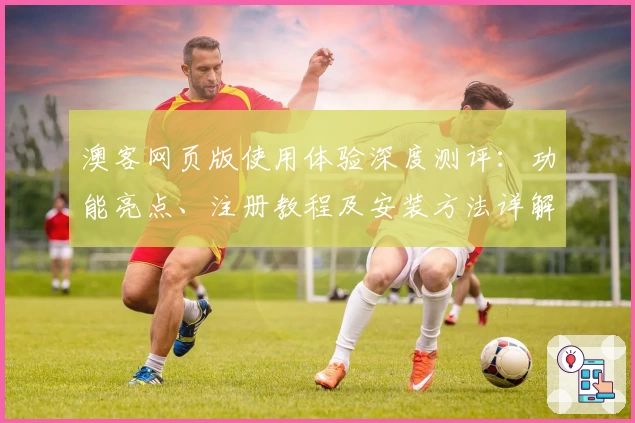 澳客网页版使用体验深度测评：功能亮点、注册教程及安装方法详解