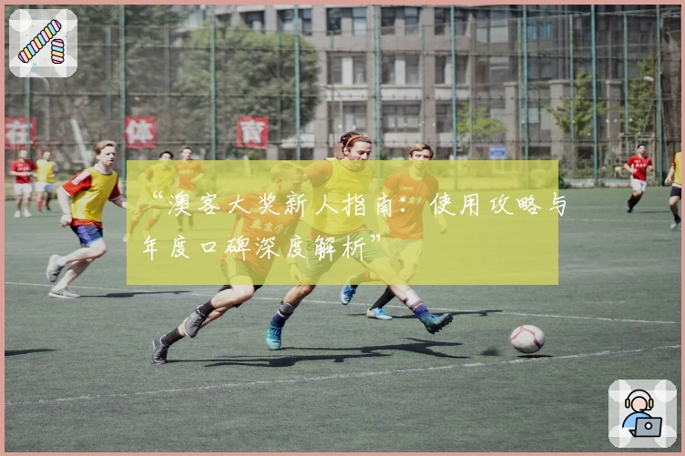 “澳客大奖新人指南：使用攻略与年度口碑深度解析”