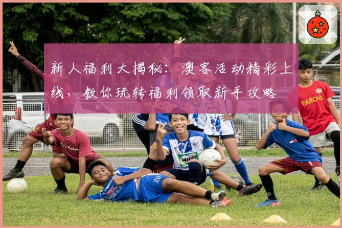 新人福利大揭秘：澳客活动精彩上线，教你玩转福利领取新手攻略