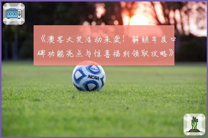 《澳客大奖活动来袭！解锁年度口碑功能亮点与惊喜福利领取攻略》