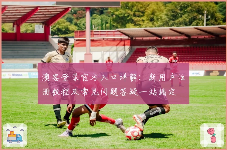 澳客登录官方入口详解：新用户注册教程及常见问题答疑一站搞定