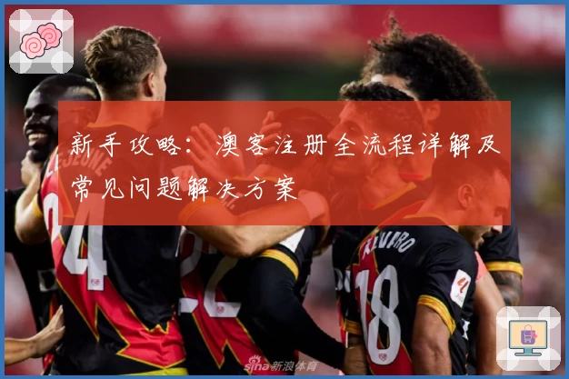 新手攻略:澳客注册全流程详解及常见问题解决方案