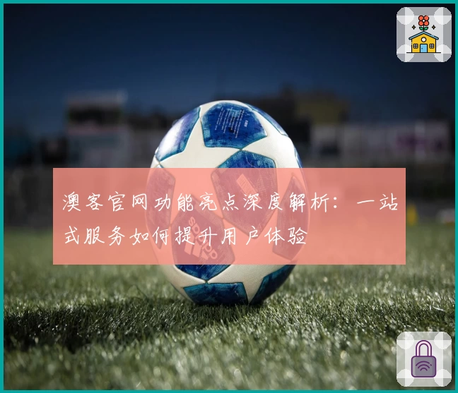 澳客官网功能亮点深度解析：一站式服务如何提升用户体验