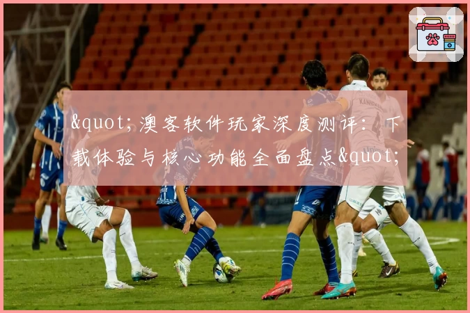 &quot;澳客软件玩家深度测评：下载体验与核心功能全面盘点&quot;