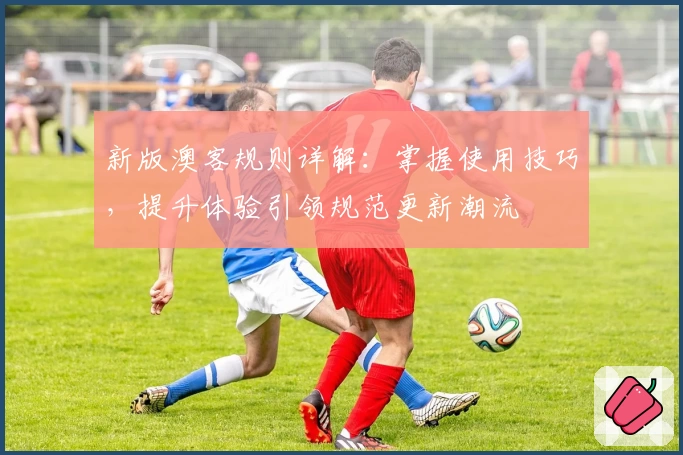 新版澳客规则详解：掌握使用技巧，提升体验引领规范更新潮流