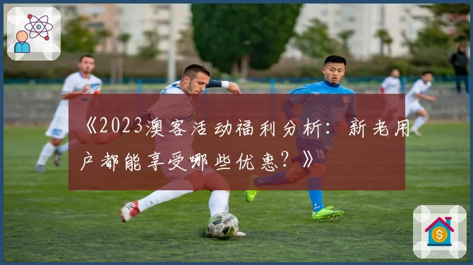 《2023澳客活动福利分析:新老用户都能享受哪些优惠?》