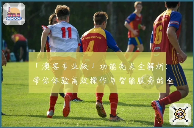 「澳客专业版」功能亮点全解析：带你体验高效操作与智能服务的全新升级