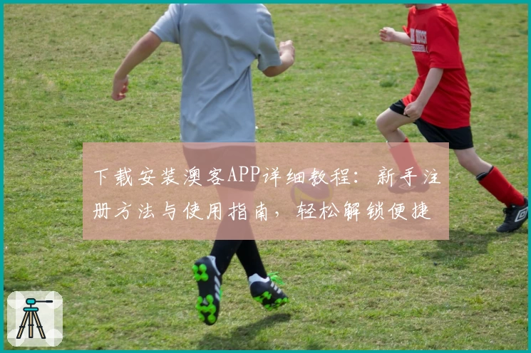 下载安装澳客APP详细教程：新手注册方法与使用指南，轻松解锁便捷体验