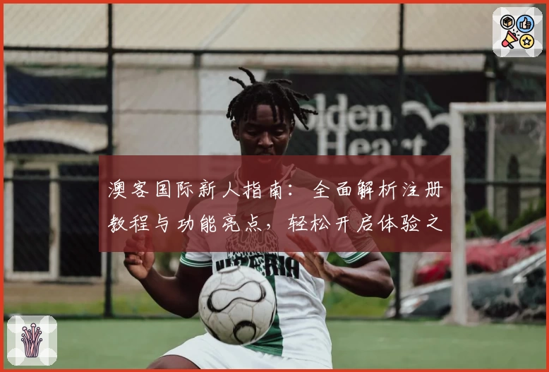 澳客国际新人指南：全面解析注册教程与功能亮点，轻松开启体验之旅