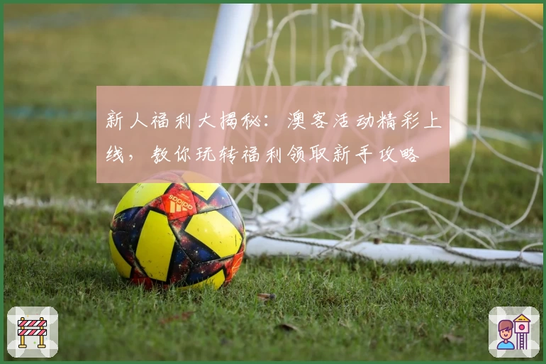 新人福利大揭秘：澳客活动精彩上线，教你玩转福利领取新手攻略