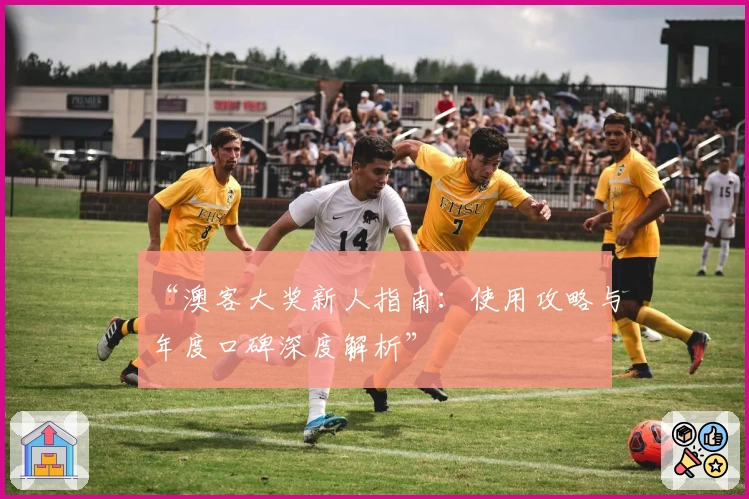 “澳客大奖新人指南：使用攻略与年度口碑深度解析”