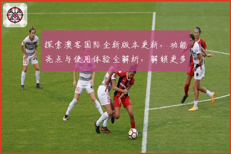 探索澳客国际全新版本更新，功能亮点与使用体验全解析，解锁更多精彩应用魅力