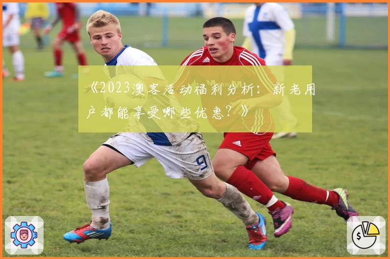《2023澳客活动福利分析:新老用户都能享受哪些优惠?》
