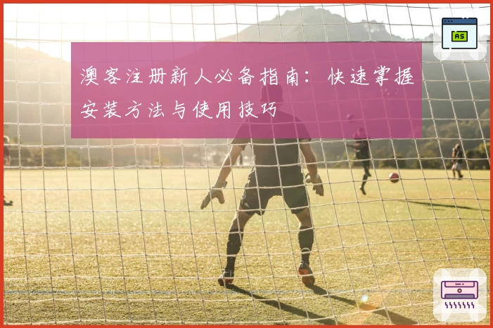 澳客注册新人必备指南：快速掌握安装方法与使用技巧