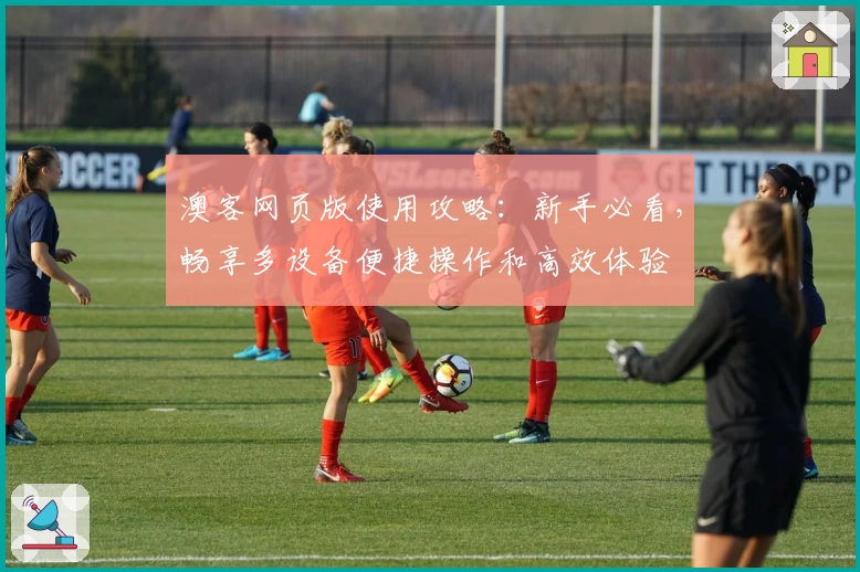 澳客网页版使用攻略：新手必看，畅享多设备便捷操作和高效体验