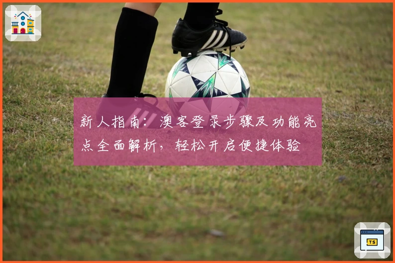 新人指南:澳客登录步骤及功能亮点全面解析,轻松开启便捷体验