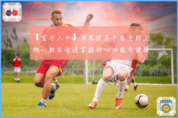 【官方入口】澳客服务平台全新上线，教你快速掌握核心功能与便捷操作技巧
