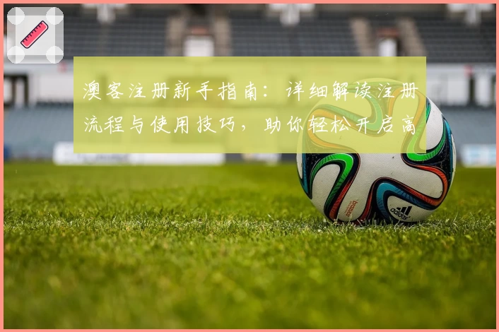 澳客注册新手指南：详细解读注册流程与使用技巧，助你轻松开启高效体验